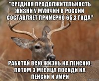 "средняя продолжительность жизни у мужчин в россии составляет примерно 65,3 года" работай всю жизнь на пенсию, потом 3 месяца посиди на пенсии и умри