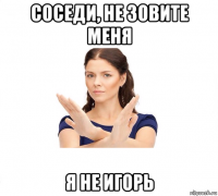 соседи, не зовите меня я не игорь