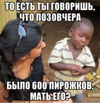 то есть ты говоришь, что позовчера было 600 пирожков, мать его?