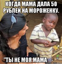 когда мама дала 50 рублей на мороженку. "ты не моя мама _-_"