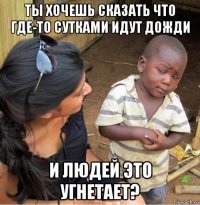 ты хочешь сказать что где-то сутками идут дожди и людей это угнетает?