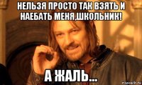 нельзя просто так взять и наебать меня,школьник! а жаль...