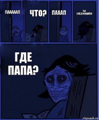 Пааап Пааааап ЧТо? Где папа? Ты следующий)))