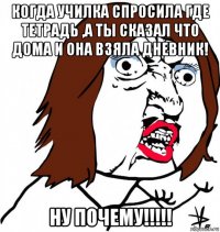 когда училка спросила где тетрадь ,а ты сказал что дома и она взяла дневник! ну почему!!!!!