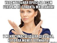 убедительная просьба всем шкурам не ставить мне лайки! у меня сумасшедшая девушка, которая может отпинать!