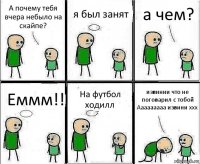 А почему тебя вчера небыло на скайпе? я был занят а чем? Еммм!! На футбол ходилл извинии что не поговарил с тобой Ааааааааа извини ххх