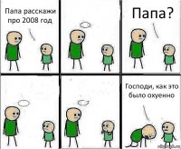 Папа расскажи про 2008 год  Папа?   Господи, как это было охуенно