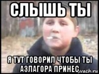 слышь ты я тут говорил чтобы ты азлагора принес