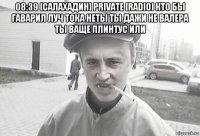 08:39 [салахадин] private [radio] кто бы гаварил луч тока неты ты дажи не валера ты ваще плинтус или 