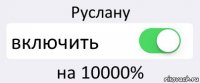 Руслану включить на 10000%