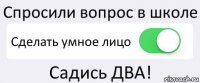 Спросили вопрос в школе Сделать умное лицо Садись ДВА!