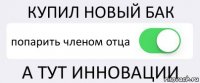 КУПИЛ НОВЫЙ БАК попарить членом отца А ТУТ ИННОВАЦИИ