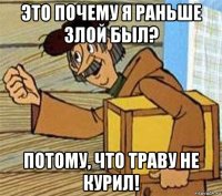 это почему я раньше злой был? потому, что траву не курил!