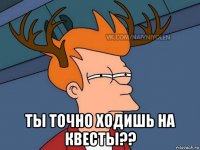  ты точно ходишь на квесты??