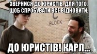 звернися до юристів, для того, щоб спробувати все відновити. до юристів! карл...