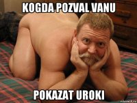 kogda pozval vanu pokazat uroki