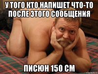 у того кто напишет что-то после этого сообщения писюн 150 см