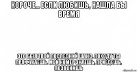 короче... если любишь, нашла бы время это был твой последний шанс. походу ты прлфукаешь. мой номер знаешь, приедешь, позвонишь