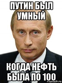 путин был умный когда нефть была по 100