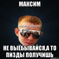 максим не выёбывайся,а то пизды получишь