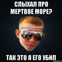 слыхал про мертвое море? так это я его убил