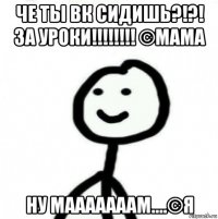 че ты вк сидишь?!?! за уроки!!!!!!!! ©мама ну мааааааам....©я