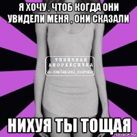 я хочу , чтоб когда они увидели меня , они сказали нихуя ты тощая