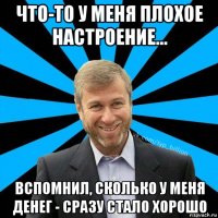 что-то у меня плохое настроение... вспомнил, сколько у меня денег - сразу стало хорошо