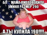 бл*** мама яже говорила уминя размер 290 а ты купила 190!!!!