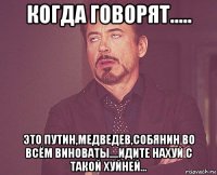 когда говорят..... это путин,медведев,собянин во всём виноваты....идите нахуй с такой хуйней...