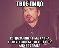 твоё лицо когда харкнул в бабу а она возмутилась,будто у неё есть какие-то права