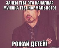 зачем тебе эта качалка? мужика тебе нормального! рожай детей!