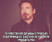  то чувство когда бабы строят из себя принцесс, будто их не ебали по тридцать раз