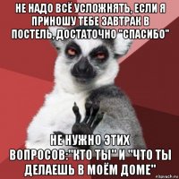 не надо всё усложнять, если я приношу тебе завтрак в постель, достаточно "спасибо" не нужно этих вопросов:"кто ты" и "что ты делаешь в моём доме"