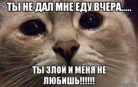 ты не дал мне еду вчера..... ты злой и меня не любишь!!!!!!