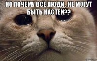 но почему все люди , не могут быть настей?? 