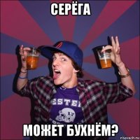 серёга может бухнём?