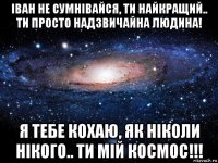 іван не сумнівайся, ти найкращий.. ти просто надзвичайна людина! я тебе кохаю, як ніколи нікого.. ти мій космос!!!