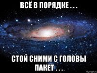 всё в порядке . . . стой сними с головы пакет . . .