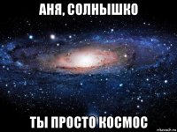 аня, солнышко ты просто космос