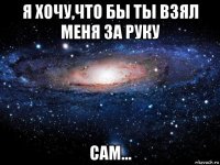 я хочу,что бы ты взял меня за руку сам...