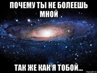 почему ты не болеешь мной так же как я тобой...