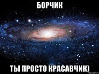 борчик ты просто красавчик)