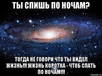 ты спишь по ночам? тогда не говори что ты видел жизнь!!! жизнь коротка - чтоб спать по ночам!!!