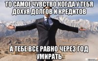 то самое чувство когда у тебя дохуя долгов и кредитов а тебе все равно через год умирать