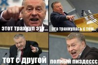 этот трахнул эту... эта трахнулась с тем... тот с другой полный пиздессс