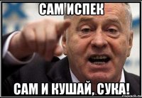 сам испек сам и кушай, сука!