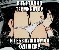 а ты точно терминатор и тебе нужна моя одежда?