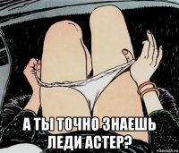  а ты точно знаешь леди астер?