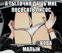 а ты точно дашь мне пососать писос ........................©вова малый